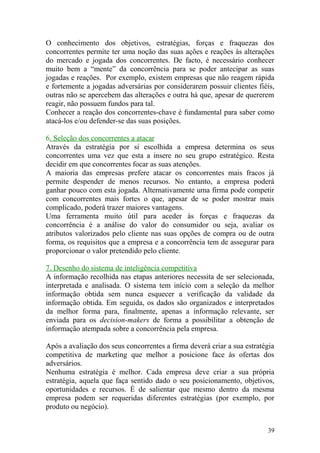 O conhecimento dos objetivos, estratégias, forças e fraquezas dos
concorrentes permite ter uma noção das suas ações e reações às alterações
do mercado e jogada dos concorrentes. De facto, é necessário conhecer
muito bem a “mente” da concorrência para se poder antecipar as suas
jogadas e reações. Por exemplo, existem empresas que não reagem rápida
e fortemente a jogadas adversárias por considerarem possuir clientes fiéis,
outras não se apercebem das alterações e outra há que, apesar de quererem
reagir, não possuem fundos para tal.
Conhecer a reação dos concorrentes-chave é fundamental para saber como
atacá-los e/ou defender-se das suas posições.
6. Seleção dos concorrentes a atacar
Através da estratégia por si escolhida a empresa determina os seus
concorrentes uma vez que esta a insere no seu grupo estratégico. Resta
decidir em que concorrentes focar as suas atenções.
A maioria das empresas prefere atacar os concorrentes mais fracos já
permite despender de menos recursos. No entanto, a empresa poderá
ganhar pouco com esta jogada. Alternativamente uma firma pode competir
com concorrentes mais fortes o que, apesar de se poder mostrar mais
complicado, poderá trazer maiores vantagens.
Uma ferramenta muito útil para aceder às forças e fraquezas da
concorrência é a análise do valor do consumidor ou seja, avaliar os
atributos valorizados pelo cliente nas suas opções de compra ou de outra
forma, os requisitos que a empresa e a concorrência tem de assegurar para
proporcionar o valor pretendido pelo cliente.
7. Desenho do sistema de inteligência competitiva
A informação recolhida nas etapas anteriores necessita de ser selecionada,
interpretada e analisada. O sistema tem início com a seleção da melhor
informação obtida sem nunca esquecer a verificação da validade da
informação obtida. Em seguida, os dados são organizados e interpretados
da melhor forma para, finalmente, apenas a informação relevante, ser
enviada para os decision-makers de forma a possibilitar a obtenção de
informação atempada sobre a concorrência pela empresa.
Após a avaliação dos seus concorrentes a firma deverá criar a sua estratégia
competitiva de marketing que melhor a posicione face às ofertas dos
adversários.
Nenhuma estratégia é melhor. Cada empresa deve criar a sua própria
estratégia, aquela que faça sentido dado o seu posicionamento, objetivos,
oportunidades e recursos. É de salientar que mesmo dentro da mesma
empresa podem ser requeridas diferentes estratégias (por exemplo, por
produto ou negócio).
39
 