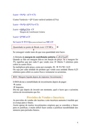 Lucro = Pu*Q – (CV+CT)
Custos Variáveis = Q* Custo variável unitário (CVu)
Lucro = Pu*Q- (Q*CVu+CT)
Lucro = Q(Pu-CVi) –CF
Lucro= Q*MCu-CF
Se Lucro=0  0=Q(no ponto de Break Even)*MC-CF
Quantidade no ponto de Break even= CF/MCu 
Se conseguir vender mais do que essa quantidade terei lucro.
A fórmula da margem de contribuição unitária é : (P-CVu)/P
Quando se fala em margem fala-se em função do preço. Se a margem for
5% significa que por cada € que vendo esse 1€ liberta 5 cêntimos para
cobrir os custos fixos.
Se multiplicar pelo preço, como por exemplo, 5€.  5%*5€= 0,25
Ou seja por cada unidade do produto que vendo essa unidade liberta 0,25
cêntimos para cobrir os custos fixos e remunerar os acionistas.
ROI= Margem liquida depois de impostos/ Investimento
O ROI dá-me a rentabilidade de investimento depois de pagar:
 custos
 Impostos
Diz-me que depois de investir um montante, qual o lucro que o acionista
retirou do investimento que fez.
Previsões de Vendas e Incerteza
As previsões de vendas são incertas e esta incerteza aumenta à medida que
se avança para o futuro.
Assim apesar de muitos investimentos exigirem que se considere o futuro
para os justificar, é muito difícil fazer contas e justificar razoabilidade dos
números para períodos futuros.
4
Margem de Contribuição Unitária
 