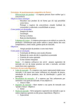 Estratégia de posicionamento competitiva de Porter:
 Diferenciação do produto – A empresa procura fazer melhor que a
concorrência.
Objetivos desta estratégia:
o Desenhar esse produto de tal forma que ele seja percebido
como único.
o Proteger o negócio da concorrência criando lealdade do
consumidor e reduzindo a sensibilidade ao preço.
Como podem ser alcançadas:
o Imagem de marca
o Tecnologia
o Serviço a clientes
o Rede de distribuidores
 Liderança de custos - A empresa preocupa-se em reduzir os custos de
produção e distribuição para poder reduzir o preço abaixo dos seus
competidores e, deste modo, ganhar quota de mercado.
Objetivos:
o Atingir posição do produto a custo mais baixo
Como pode ser alcançada:
o Construção de fábricas com escala eficiente
o Redução de custos devido à experiência acumulada
o Controlo de custos apertado
o Evitar clientes marginais
 Nicho - A empresa esforça-se em servir poucos segmentos de
mercado em vez de tentar penetrar em todo o mercado, servindo
muito bem estes segmentos.
Estrutura do mercado hipotético:
 Líder de mercado - É a empresa com maior representatividade nesse
mercado; é ela quem tem maior influência na alteração de preços,
introdução de novos produtos, área de distribuição e gastos em
promoção.
 Desafiadora de mercado - È a empresa que luta arduamente por
aumentar a sua quota de mercado. O seu objetivo é:
 Atacar a líder
 Seguidor de mercado - Quer manter a sua quota de mercado sem
“perder o barco”. Objetivo:
 Imitar
 Nicho de mercado - Serve pequenos segmentos de mercado a que as
outras empresas ignoram ou dão pouca importância. Objetivo:
 Especializar
40
 