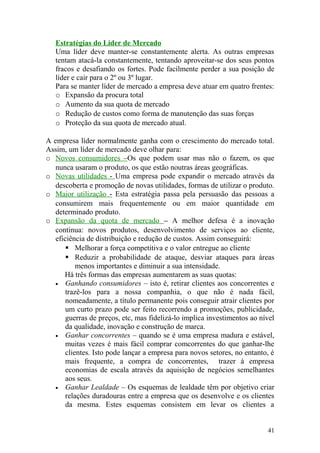 Estratégias do Líder de Mercado
Uma líder deve manter-se constantemente alerta. As outras empresas
tentam atacá-la constantemente, tentando aproveitar-se dos seus pontos
fracos e desafiando os fortes. Pode facilmente perder a sua posição de
líder e cair para o 2º ou 3º lugar.
Para se manter líder de mercado a empresa deve atuar em quatro frentes:
o Expansão da procura total
o Aumento da sua quota de mercado
o Redução de custos como forma de manutenção das suas forças
o Proteção da sua quota de mercado atual.
A empresa líder normalmente ganha com o crescimento do mercado total.
Assim, um líder de mercado deve olhar para:
o Novos consumidores –Os que podem usar mas não o fazem, os que
nunca usaram o produto, os que estão noutras áreas geográficas.
o Novas utilidades - Uma empresa pode expandir o mercado através da
descoberta e promoção de novas utilidades, formas de utilizar o produto.
o Maior utilização - Esta estratégia passa pela persuasão das pessoas a
consumirem mais frequentemente ou em maior quantidade em
determinado produto.
o Expansão da quota de mercado – A melhor defesa é a inovação
continua: novos produtos, desenvolvimento de serviços ao cliente,
eficiência de distribuição e redução de custos. Assim conseguirá:
 Melhorar a força competitiva e o valor entregue ao cliente
 Reduzir a probabilidade de ataque, desviar ataques para áreas
menos importantes e diminuir a sua intensidade.
Há três formas das empresas aumentarem as suas quotas:
• Ganhando consumidores – isto é, retirar clientes aos concorrentes e
trazê-los para a nossa companhia, o que não é nada fácil,
nomeadamente, a título permanente pois conseguir atrair clientes por
um curto prazo pode ser feito recorrendo a promoções, publicidade,
guerras de preços, etc, mas fidelizá-lo implica investimentos ao nível
da qualidade, inovação e construção de marca.
• Ganhar concorrentes – quando se é uma empresa madura e estável,
muitas vezes é mais fácil comprar comcorrentes do que ganhar-lhe
clientes. Isto pode lançar a empresa para novos setores, no entanto, é
mais frequente, a compra de concorrentes, trazer à empresa
economias de escala através da aquisição de negócios semelhantes
aos seus.
• Ganhar Lealdade – Os esquemas de lealdade têm por objetivo criar
relações duradouras entre a empresa que os desenvolve e os clientes
da mesma. Estes esquemas consistem em levar os clientes a
41
 