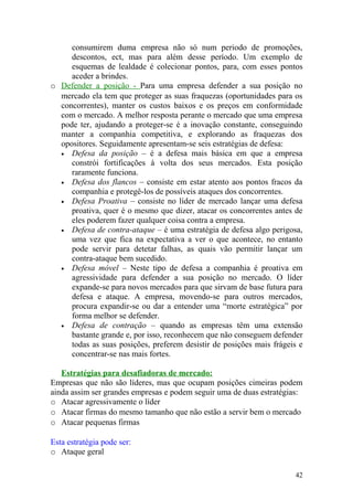 consumirem duma empresa não só num periodo de promoções,
descontos, ect, mas para além desse período. Um exemplo de
esquemas de lealdade é colecionar pontos, para, com esses pontos
aceder a brindes.
o Defender a posição - Para uma empresa defender a sua posição no
mercado ela tem que proteger as suas fraquezas (oportunidades para os
concorrentes), manter os custos baixos e os preços em conformidade
com o mercado. A melhor resposta perante o mercado que uma empresa
pode ter, ajudando a proteger-se é a inovação constante, conseguindo
manter a companhia competitiva, e explorando as fraquezas dos
opositores. Seguidamente apresentam-se seis estratégias de defesa:
• Defesa da posição – é a defesa mais básica em que a empresa
constrói fortificações à volta dos seus mercados. Esta posição
raramente funciona.
• Defesa dos flancos – consiste em estar atento aos pontos fracos da
companhia e protegê-los de possíveis ataques dos concorrentes.
• Defesa Proativa – consiste no líder de mercado lançar uma defesa
proativa, quer é o mesmo que dizer, atacar os concorrentes antes de
eles poderem fazer qualquer coisa contra a empresa.
• Defesa de contra-ataque – é uma estratégia de defesa algo perigosa,
uma vez que fica na expectativa a ver o que acontece, no entanto
pode servir para detetar falhas, as quais vão permitir lançar um
contra-ataque bem sucedido.
• Defesa móvel – Neste tipo de defesa a companhia é proativa em
agressividade para defender a sua posição no mercado. O líder
expande-se para novos mercados para que sirvam de base futura para
defesa e ataque. A empresa, movendo-se para outros mercados,
procura expandir-se ou dar a entender uma “morte estratégica” por
forma melhor se defender.
• Defesa de contração – quando as empresas têm uma extensão
bastante grande e, por isso, reconhecem que não conseguem defender
todas as suas posições, preferem desistir de posições mais frágeis e
concentrar-se nas mais fortes.
Estratégias para desafiadoras de mercado:
Empresas que não são líderes, mas que ocupam posições cimeiras podem
ainda assim ser grandes empresas e podem seguir uma de duas estratégias:
o Atacar agressivamente o líder
o Atacar firmas do mesmo tamanho que não estão a servir bem o mercado
o Atacar pequenas firmas
Esta estratégia pode ser:
o Ataque geral
42
 