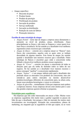 o Ataque especifico:
 Desconto de preço
 Produto barato
 Produto de prestigio
 Proliferação do produto
 Inovação de produto
 Serviço melhorado
 Inovação na distribuição
 Redução de custo de fabrico
 Promoção intensiva
Escolha de uma estratégia de ataque
• Ataque frontal – neste tipo de ataque a empresa ataca diretamente o
oponente ao nível de produto, preço, distribuição. Ataca
principalmente as forças e não tanto as fraqueza e vence quem tiver
mais força e resistência. Só faz sentido se o desafiador tiver melhores
argumentos (mais recursos) que o desafiado.
• Ataque de flanco – consiste em a empresa atacar os “flancos” mais
fracos dos concorrentes, aqueles com os quais estes se tenham
descuidado de alguma maneira. Esta forma de ataque faz sentido
quando o desafiador tem menores recursos que o desafiado. Outra
estratégia de flancos é encontrar gaps onde o concorrente tenha
falhado e desenvolver melhores produtos nesses segmentos.
• Ataque de “Cerco” – consiste em atacar o concorrente de todas as
direções para que ele tenha de defender todos os lados do seu
negócio. Só faz sentido se o desafiador tiver maiores recursos e
pense conseguir “quebrar” o concorrente rapidamente.
• Ataque “bypass” – é um ataque indireto pelo qual o desafiador não
pretende atacar os mercados e/ou produtos do concorrente, mas sim
estende-se para outros mercados ou mesmo desenvolver
produtos/tecnologias diferentes do concorrente para, na altura certa,
lançar esses produtos/tecnologias e vencer os existentes.
• Ataque de guerrilha – normalmente é feita por empresas mais pobres
a empresas maiores. Essas empresas devem estar atentos paro o caso
das grandes empresas querem eliminar as pequenas.
Estratégias para seguidoras:
Há empresas que não estão interessadas em atacar o líder. Muitas vezes
as empresas seguidoras têm muito mais a ganhar seguindo os passos do
líder do que o desafiando. Isto porque o líder de mercado faz muitos mais
investimentos em investigação, formação dos consumidores, planos de
marketing, etc enquanto que as seguidores só têm que copiar, ou as vezes
43
 