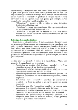 melhorar um pouco os produtos do líder, o que é muito menos dispendioso
e, por vezes, permite a estas terem lucros próximos dos do líder. Ser
seguidor não significa não ter estratégia. Estas empresas devem manter os
custos reduzidos, a qualidade de produtos e serviços elevada e deve
aproveitar todas as oportunidades que puder, por exemplo, novos
mercados. As companhias seguidoras podem ser:
• “Clonadoras” – copiam o líder a todos os níveis (produtos,
distribuição, publicidade, etc)
• “Imitadoras” – copiam algumas coisas do líder mas mantêm alguma
diferenciação (publicidade, embalagem, etc)
• “Adaptadas” – têm por base os produtos do líder, mas tentam
melhorá-los e devem vender em mercados diferentes dos do líder
para evitar confrontos.
Estratégia de mercados de nichos
Quase todos os setores têm nichos de mercado, os quais são aproveitados
por empresas médias e pequenas que os exploram, sem se expandirem para
todo o mercado, e que conseguem ser extremamente lucrativas. O elevado
lucro obtido por estas companhias deve-se a irem de encontro a
necessidades dos consumidores ainda não satisfeitas, a estas empresas
normalmente explorarem nichos que consideram pouco arriscados e com
potencial de crescimento e conseguirem assim grandes margens, em vez de
grandes volumes.
A ideia chave do mercado de nichos é a especialização. Alguns dos
contextos de especialização são os seguintes:
• Especialista de produto final (end-user specialist) – a firma
especializa-se em servir um tipo de consumidor final
• Especialista de nível vertical (vertical-level specialist) – a empresa
especializa-se num nível do processo produtivo
• Especialista para tamanhos de clientes (custumer-size specialist) – a
companhia concentra-se em servir consumidores pequenos, médios
ou grandes
• Especialista num consumidor especifico (specific-custumer
specialist) – a firma especializa-se em servir apenas um grande
consumidor
• Especialista geográfico (geographical specialist) – a empresa vende
apenas numa determinada localidade ou região do mundo.
• Especialista de produto (product or feature specialist) – a empresa
concentra a sua produção num produto ou numa linha de produtos.
• Especialista em qualidade-preço (quality-price specialist) – a
companhia opera numa das pontas do mercado, ou seja, produtos
caros e de qualidade ou produtos baratos.
44
 