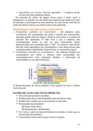 • Especialista em serviços (Service specialist) – a empresa presta
serviços que mais nenhuma fornece.
No mercado de nichos há alguns riscos como o nicho secar e
desaparecer, ser atacado, etc, daí muitas das empresas que atuam neste tipo
de mercado se preocupem em estar presentes em mais de um mercado de
nicho por forma a terem a sua sobrevivência mais garantida.
Orientação para o mercado ou para os concorrentes:
o Companhias centradas nos concorrentes – são empresas cujos
movimentos são concentrados nas ações e reações dos concorrentes,
passando grande parte do tempo a observar essas ações e as quotas de
mercado dos oponentes. O lado bom é que a empresa está
constantemente atenta ao que os seus concorrentes fazem
desenvolvendo uma orientação para a “luta”. No entanto, estas firmas
não dão tanta importância aos consumidores e não desenvolvem uma
estratégia própria, dependendo sempre do que os concorrentes façam.
o Companhias centradas nos consumidores – são empresas focadas nos
consumidores, por forma a oferecer valor acrescentado aos
consumidores-alvo. Esta orientação propicia a observação de
oportunidades e o seu aproveitamento.
Ciclo de vida do produto
O desenvolvimento de novos produtos é um negócio de risco e retorno
muito elevado.
RAZÕES DE FALHA DOS NOVOS PRODUTOS
 Não existe procura para o produto;
 Produto pode não ter sido desenhado como deveria ter sido;
 Produto não é melhor que os já existentes no mercado;
 Posicionado incorretamente:
 Preços muito altos;
 Má promoção e distribuição;
 Por vezes o custo de desenvolvimento do produto é maior que as
receitas dele provenientes;
 Concorrência resiste mais do que se estava à espera.
45
 