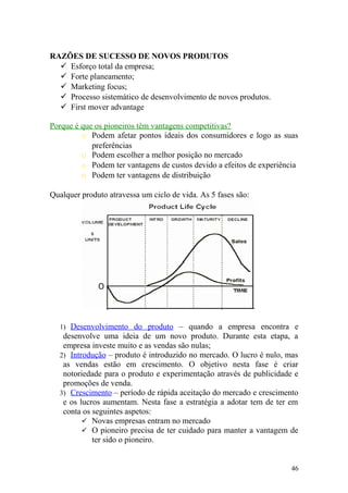 RAZÕES DE SUCESSO DE NOVOS PRODUTOS
 Esforço total da empresa;
 Forte planeamento;
 Marketing focus;
 Processo sistemático de desenvolvimento de novos produtos.
 First mover advantage
Porque é que os pioneiros têm vantagens competitivas?
o Podem afetar pontos ideais dos consumidores e logo as suas
preferências
o Podem escolher a melhor posição no mercado
o Podem ter vantagens de custos devido a efeitos de experiência
o Podem ter vantagens de distribuição
Qualquer produto atravessa um ciclo de vida. As 5 fases são:
1) Desenvolvimento do produto – quando a empresa encontra e
desenvolve uma ideia de um novo produto. Durante esta etapa, a
empresa investe muito e as vendas são nulas;
2) Introdução – produto é introduzido no mercado. O lucro é nulo, mas
as vendas estão em crescimento. O objetivo nesta fase é criar
notoriedade para o produto e experimentação através de publicidade e
promoções de venda.
3) Crescimento – período de rápida aceitação do mercado e crescimento
e os lucros aumentam. Nesta fase a estratégia a adotar tem de ter em
conta os seguintes aspetos:
 Novas empresas entram no mercado
 O pioneiro precisa de ter cuidado para manter a vantagem de
ter sido o pioneiro.
46
 