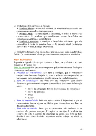 Os produtos podem ser vistos a 3 níveis:
 Produto Básico – o que vai resolver os problemas/necessidades dos
consumidores, quando estes o compram;
 Produto Atual – a embalagem, a qualidade, o estilo, a marca e as
características do produto, que combinados trazem benefícios aos
consumidores, além dos já satisfeitos;
 Produto Aumentado – serviços e benefícios adicionais que são
construídos à volta do produto base e do produto atual (Instalação,
Serviço Pós-Venda, Entrega e Garantia).
Os produtores tendem a ver os produtos em função das suas características
físicas. Os consumidores vêm o produto como um conjunto de benefícios.
Tipos de produtos:
Segundo o tipo de cliente que consome o bem, os produtos e serviços
podem ser divididos em:
Bens de consumo: são produtos comprados pelos consumidores finais para
consumo pessoal, como:
o Produtos de conveniência: são bens e serviços, que o consumidor
compra com bastante frequência, com o mínimo de comparação, de
baixo preço e disponíveis num grande número de estabelecimentos.
o Bens de comparação: são bens que são comprados com menor
frequência, passando mais tempo o consumidor à procura de informação
sobre:
• Nível de adequação do bem à necessidade do consumidor
• Nível de qualidade
• Preço
• Estilo
o Bens de especialidade: bens em que a marca é importante e que os
consumidores fazem alguns sacrifícios para consumirem um bem de
determinada marca.
o Bens não procurados: bens que o consumidor não conhece ou se
conhece não pensava comprar. Exemplos de este tipo de produto são:
seguros de vida e alarmes de segurança de casas. Este tipo de bens
devido à sua especificidade requerem muito esforço ao nível do
advertising.
48
 