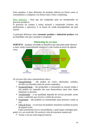 Estes produtos 4 tipos diferentes de produtos diferem na forma como os
consumidores o compram e na forma como é feito o marketing.
Bens industrias – bens que são comprados para ser incorporados no
processo produtivo.
O processo de compra é muito racional e estruturado (clientes são
profissionais e rigorosos). E as forças de venda desempenham um pael
crucial
A principal diferença entre consumer product e industrial product está
na finalidade com que o produto é comprado.
Marketing de serviços
SERVIÇO – qualquer atividade ou benefício que uma parte pode oferecer
a outra, sendo essencialmente intangível e não resulta na posse de alguma
coisa.
Os serviços têm cinco características chave:
 Intangibilidade – não podem ser vistos, saboreados, sentidos,
ouvidos ou cheirados antes de serem comprados;
 Inseparabilidade – são produzidos e consumidos ao mesmo tempo e
não podem ser separados dos seus fornecedores, quer estes sejam
máquinas ou pessoas;
 Variabilidade – a sua qualidade depende do serviço prestado, assim
como o ambiente que envolve a oferta do serviço;
 Fragilidade – não poderão ser armazenados para posterior venda ou
uso;
 Falta de Posse – os serviços de produtos raramente resultam na posse
de alguma coisa.
Cada característica leva a um problema, o qual requer estratégia para
poder vir a ser resolvido. Os marketers têm de encontrar maneira de:
 Tornar o serviço mais tangível através:
49
 