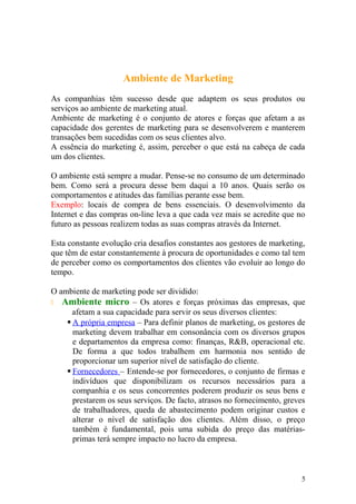 Ambiente de Marketing
As companhias têm sucesso desde que adaptem os seus produtos ou
serviços ao ambiente de marketing atual.
Ambiente de marketing é o conjunto de atores e forças que afetam a as
capacidade dos gerentes de marketing para se desenvolverem e manterem
transações bem sucedidas com os seus clientes alvo.
A essência do marketing é, assim, perceber o que está na cabeça de cada
um dos clientes.
O ambiente está sempre a mudar. Pense-se no consumo de um determinado
bem. Como será a procura desse bem daqui a 10 anos. Quais serão os
comportamentos e atitudes das famílias perante esse bem.
Exemplo: locais de compra de bens essenciais. O desenvolvimento da
Internet e das compras on-line leva a que cada vez mais se acredite que no
futuro as pessoas realizem todas as suas compras através da Internet.
Esta constante evolução cria desafios constantes aos gestores de marketing,
que têm de estar constantemente à procura de oportunidades e como tal tem
de perceber como os comportamentos dos clientes vão evoluir ao longo do
tempo.
O ambiente de marketing pode ser dividido:
 Ambiente micro – Os atores e forças próximas das empresas, que
afetam a sua capacidade para servir os seus diversos clientes:
 A própria empresa – Para definir planos de marketing, os gestores de
marketing devem trabalhar em consonância com os diversos grupos
e departamentos da empresa como: finanças, R&B, operacional etc.
De forma a que todos trabalhem em harmonia nos sentido de
proporcionar um superior nível de satisfação do cliente.
 Fornecedores – Entende-se por fornecedores, o conjunto de firmas e
indivíduos que disponibilizam os recursos necessários para a
companhia e os seus concorrentes poderem produzir os seus bens e
prestarem os seus serviços. De facto, atrasos no fornecimento, greves
de trabalhadores, queda de abastecimento podem originar custos e
alterar o nível de satisfação dos clientes. Além disso, o preço
também é fundamental, pois uma subida do preço das matérias-
primas terá sempre impacto no lucro da empresa.
5
 