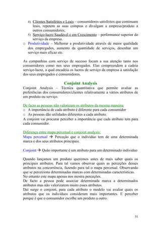 4) Clientes Satisfeitos e Leais – consumidores satisfeitos que continuam
leais, repetem as suas compras e divulgam a empresa/produto a
outros consumidores;
5) Serviço-lucro Saudável e em Crescimento – performance superior do
serviço da empresa.
o Produtividade – Melhorar a produtividade através de maior qualidade
dos empregados, aumento da quantidade de serviços, desenhar um
serviço mais eficaz etc.
As companhias com serviço de sucesso focam a sua atenção tanto nos
consumidores como nos seus empregados. Elas compreendem a cadeia
serviço-lucro, a qual encadeia os lucros de serviço da empresa à satisfação
dos seus empregados e consumidores.
Conjoint Analysis
Conjoint Analysis – Técnica quantitativa que permite avaliar as
preferências dos consumidores/clientes relativamente a vários atributos de
um produto ou serviço.
De facto as pessoas não valorizam os atributos da mesma maneira:
o A importância de cada atributo é diferente para cada consumidor
o As pessoas dão utilidades diferentes a cada atributo.
A conjoint vai procurar perceber a importância que cada atributo tem para
cada consumidor.
Diferença entre mapa percetual e conjoint analysis:
Mapa percetual  Perceção que o individuo tem de uma determinada
marca e dos seus atributos principais.
Conjoint  Quão importante é um atributo para um determinado individuo
Quando lançamos um produto queremos antes de mais saber quais os
principais atributos. Para tal vamos observar quais as perceções desses
atributos na concorrência, fazendo para tal o mapa percetual. Observando
que se perceciona determinadas marcas com determinadas características.
No entanto este mapa apenas nos mostra perceções.
De facto a pessoa pode associar determinada marca a determinados
atributos mas não valorizarem muito esses atributos.
Daí surge o conjoint, para cada atributo o modelo vai avaliar quais os
atributos que os indivíduos consideram mais importantes. E perceber
porque é que o consumidor escolhe um produto a outro.
51
 