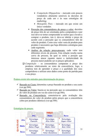 • Competição Oligopolista – mercado com poucos
vendedores altamente sensíveis às decisões de
preço de cada um e ás suas estratégias de
marketing;
• Monopólio Puro – mercado em que existe um
único vendedor.
 Perceção dos consumidores do preço e valor: decisões
do preço têm de ser orientadas pelos compradores e por
isso deve-se tentar compreender as razões que o levam a
comprar o produto, isto é, deve-se tabelar o preço de
acordo com a perceção que os consumidores têm do
valor do produto. Como esse valor varia de produto para
produto é necessário que haja diferentes estratégias para
cada segmento.
 Análise da relação preço-procura: cada valor tem
diferentes níveis de procura. Esta relação resulta numa
curva da procura, da qual se retira a posição que
interessa atacar (quanto maior a inelasticidade da
procura maior poderão ser os preços aplicados).
 Competição – os consumidores comparam o preço dos
produtos relativamente ao resto da concorrência, logo, a
empresa tem de aprender o preço e a qualidade dos seus
competidores e utilizar estes dados como ponto de partida para
o seu preço.
Podem existir três métodos para determinação do preço:
 Baseado no Custo: determina o preço baseado no produto e seu custo
(ver pp.584);
 Baseado no Valor: baseia-se na perceção que os consumidores têm
do valor do produto em vez do custo (ver pp.586);
 Baseado na Concorrência: caracteriza-se pela avaliação dos
consumidores do valor do produto pelos preços que a concorrência
cobra por produtos idênticos (ver pp.588).
Estratégias de preços:
53
 