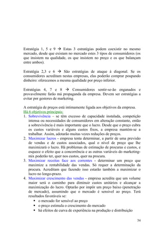 Estratégia 1, 5 e 9  Estas 3 estratégias podem coexistir no mesmo
mercado, desde que existam no mercado estes 3 tipos de consumidores (os
que insistem na qualidade, os que insistem no preço e os que balançam
entre ambos).
Estratégia 2,3 e 6  São estratégias de ataque à diagonal. Se os
consumidores acreditam nestas empresas, elas poderão comprar poupando
dinheiro: oferecemos a mesma qualidade por preço inferior.
Estratégias 4, 7 e 8  Consumidores sentir-se-ão enganados e
provavelmente farão má propaganda da empresa. Devem ser estratégias a
evitar por gestores de marketing.
A estratégia de preços está intimamente ligada aos objetivos da empresa.
Há 6 objetivos principais:
1. Sobrevivência – se têm excesso de capacidade instalada, competição
intensa ou necessidades de consumidores em alteração constante, então
a sobrevivência é mais importante que o lucro. Desde que o preço cubra
os custos variáveis e alguns custos fixos, a empresa mantém-se a
trabalhar. Assim, adotarão muitas vezes reduções de preços.
2. Maximizar lucros - empresa tenta determinar, a partir de uma previsão
de vendas e de custos associados, qual o nível de preço que lhe
maximizará o lucro. Há problemas de estimação de procuras e custos, e
esquece o efeito que a concorrência e as outras variáveis do marketing-
mix poderão ter, quer nos custos, quer na procura.
3. Maximizar receitas face aos correntes - determinar um preço que
maximize a rentabilidade das vendas. Só requer a determinação da
procura. Acreditam que fazendo isso estarão também a maximizar o
lucro no longo-prazo.
4. Maximizar crescimento das vendas - empresa acredita que um volume
maior será o caminho para diminuir custos unitários e alcançar a
maximização do lucro. Optarão por impôr um preço baixo (penetração
de mercado), assumindo que o mercado é sensivel ao preço. Terá
resultados favoráveis se:
 o mercado for sensível ao preço
 o preço estimula o crescimento do mercado
 há efeitos de curva de experiência na produção e distribuição
54
 