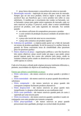  preço baixo desencorajar a concorrência de entrar no mercado
5. Skimmingde mercado - imposição de preço alto para teste de mercado.
Sempre que sai um novo produto, tenta-se impor o preço mais alto
aceitável face aos benefícios que o novo produto tem sobre os seus
substitutos. À medida que o crescimento das vendas vai baixando, vai-
se baixando o preço para captar outros segmentos de mercado, cada vez
mais sensíveis ao preço. É possivel, assim, obter a maior rentabilidade
possível do produto, com cada segmento de marcado. Faz sentido
quando:
 um número suficiente de compradores procuram o produto
 o custo unitário de produção de poucas unidades do produto não é
muito alto
 o preço alto inicial não atrai novos concorrentes
 o preço alto comunica um produto superior
6. Liderança de qualidade - a empresa pode querer ser a lider de mercado
em termos de produto-qualidade. Se tal for possivel é a melhor forma de
garantir de forma consistente taxas de rentabilidade altas (premium
price for premium quality)
7. Outros objetivos de preço - organizações publicas e sem fins lucrativos
têm outros objetivos: preço social (cada um paga o que pode), preço
parcial (apenas parte dos custos são cobertos pelo preço, sendo os
restantes cobertos pelos estado ou donativos) ou preço total (preço para
cobrir apenas os custos).
Cada nível de preço cobrado pode originar procuras totalmente diferentes e,
portanto, necessidades de objetivos de marketing diversos.
Fatores que afetam a sensibilidade ao preço:
o Efeito valor-único - são menos sensíveis ao preço quando o produto é
único
o Efeito notoriedade - são menos sensíveis ao preço quando desconhecem
substitutos
o Efeito comparação - são menos sensíveis ao preço quando não
conseguem comparar facilmente produtos alternativos
o Efeito despesa-total - são menos sensíveis ao preço quanto mais
insignificante é a despesa relativamente ao seu rendimento total
o Efeito custo partilhado - são menos sensíveis quando parte do custo é
suportado por uma terceira parte
o Efeito investimento - são menos sensíveis quando o produto é usado em
conjugação com outro produto previamente comprado
o Efeito preço-qualidade - são menos sensíveis ao preço quando
percecionam mais qualidade, prestígio ou exclusividade do produto
55
 