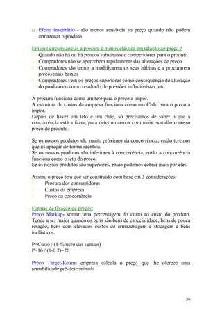 o Efeito inventário - são menos sensíveis ao preço quando não podem
armazenar o produto.
Em que circunstâncias a procura é menos elástica em relação ao preço ?
 Quando não há ou há poucos substitutos e competidores para o produto
 Compradores não se apercebem rapidamente das alterações de preço
 Compradores são lentos a modificarem os seus hábitos e a procurarem
preços mais baixos
 Compradores vêm os preços superiores como consequência de alteração
do produto ou como resultado de pressões inflacionistas, etc.
A procura funciona como um teto para o preço a impor.
A estrutura de custos da empresa funciona como um Chão para o preço a
impor.
Depois de haver um teto e um chão, só precisamos de saber o que a
concorrência está a fazer, para determinarmos com mais exatidão o nosso
preço do produto.
Se os nossos produtos são muito próximos da concorrência, então teremos
que os apreçar de forma idêntica.
Se os nossos produtos são inferiores à concorrência, então a concorrência
funciona como o teto do preço.
Se os nossos produtos são superiores, então podemos cobrar mais por eles.
Assim, o preço terá que ser construído com base em 3 considerações:
 Procura dos consumidores
 Custos da empresa
 Preço da concorrência
Formas de fixação de preços:
Preço Markup- somar uma percentagem do custo ao custo do produto.
Tende a ser maior quando os bens são bens de especialidade, bens de pouca
rotação, bens com elevados custos de armazenagem e stocagem e bens
inelásticos.
P=Custo / (1-%lucro das vendas)
P=16 / (1-0.2)=20
Preço Target-Return empresa calcula o preço que lhe oferece uma
rentabilidade pré-determinada
56
 