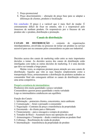 7. Preço promocional
8. Preço descriminatório – alteração do preço base para se adaptar a
diferenças de clientes, produtos e localização
Em conclusão: O preço é a variável que é mais fácil de mudar. É
extremamente difícil de fixar no entanto, não é a responsável pelo
insucesso de nenhum produto. Os responsáveis por o fracasso de um
produto são: o produto, distribuição e promoção.
Canais de distribuição
CANAIS DE DISTRIBUIÇÃO – conjunto de organizações
interdependentes, envolvidas no processo de tornar um produto ou serviço
acessível para uso ou consumo pelos consumidores ou para uso industrial.
Decisões acerca dos canais de marketing estão entre as mais importantes
decisões a tomar. As decisões acerca dos canais de distribuição estão
interligadas com todas as outras decisões de marketing. E é uma decisão
que deve ser tomada a longo prazo.
Muitas vezes, as empresas prestam pouca atenção aos seus canais de
distribuição. Aqueles que vêm as suas funções simplesmente como a
transportação física, armazenamento e distribuição de produtos acabados ao
consumidor final não conseguem utilizar os canais de distribuição como
uma arma competitiva.
Porquê a existência de intermediários:
Produtores têm muita quantidade e pouca variedade
Consumidores querem pouca quantidade e muita variedade
Logo os intermediários estabelecem um equilibrio
Função dos Canais:
1. Informação – potenciais clientes, concorrentes, meio ambiente
2. Comunicação – Atrair e persuadir o consumidor
3. Negociação - Contratos de preço e transferência de propriedade
4. Encomenda – do cliente para o fabricante
5. Financiamento – para a stocagem e compra de produtos
6. Tomador de Risco - Assumem riscos nas operações do canal
7. Armazenagem e Transporte – desde a matéria-prima ao produto final
8. Cobrança – Recebimento da venda do produto
9. Intermediação – transferência da propriedade do produto
58
 
