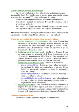 Número de níveis do canal de distribuição:
 Zero níveis (marketing direto) - o fabricante vende diretamente ao
consumidor final. Ex: Venda porta a porta, festas, encomenda postal,
telemarketing, venda por TV, venda em lojas do fabricante.
 Um nível - existe um intermediário, normalmente um retalhista.
 Dois níveis - normal em mercados de bens de consumo, com o
grossista e o retalhista
 Três níveis - em alguns mercados, do fabricante para o representante,
para o grossista e para o retalhista, até chegar ao consumidor.
Quanto maior o número e a complexidade dos canais, maior dificuldade em
se controlar o canal e em se obterem informações do cliente final.
Construir um canal de distribuição eficaz passa por 4 fases:
1. Analisar necessidades dos consumidores - Os canais de marketing
são vistos como sistemas de entrega de valor ao cliente em que
cada membro do canal acrescenta valor para o cliente. Assim,
desenhar o canal de distribuição começa em descobrir o que os
consumidores desejam do canal.
2. Estabelecer objetivos para o canal - Os objetivos do canal devem
ser estabelecidos em termos do nível do serviço desejado pelos
clientes alvo. A empresa deve identificar se existe segmentos que
esperam diferentes níveis do serviço prestado pelo canal, decidir
quais servir e os melhores canais a utilizar em cada caso.
3. Identificar as alternativas de canais – através de 3 elementos:
 tipo de intermediários - disponíveis para realizar as funções.
Ex: produtor de rádios para automóveis - mercado OEM,
dealers de automóveis, grossistas de peças de automóveis,
venda por catálogo
 número de intermediários - distribuição exclusiva, distribuição
seletiva, distribuição intensiva
 responsabilidades dos membros do canal - ao nível de políticas
de preço, condições de venda, cobertura geográfica, políticas
de garantias e serviços adicionais.
4. Avaliar as alternativas - Após identificar as diversas alternativas a
empresa tem de escolher aquela que melhor satisfaz os seus
objetivos de longo prazo. A empresa tem de avaliar as alternativas
segundo critérios económicos, de controlo e de adaptabilidade.
Números de intermediários:
 Distribuição exclusiva (número pequeno de intermediários)
59
 