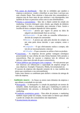  Os canais de distribuição – Que são as entidades que ajudam a
empresa a promover, vender e distribuir os seus bens e serviços aos
seus clientes finais. Para otimizar o bem-estar dos consumidores a
empresa tem de fazer mais do que otimizar o seu desempenho, tem
também de fazer as parcerias certas com os seus distribuidores.
 Clientes e consumidores – Que são o objeto central de estudo em
marketing. Convém distinguir entre cliente, que dispõe de dinheiro
para comprar o bem, e consumidor, que consome o bem. Assim a
escolha do bem a comprar depende de vários agentes:
• Iniciador – pessoa que sugere ou pensa na ideia de
adquirir um determinado bem ou serviço
• Influenciador – A sua visão ou conselho influenciam a
decisão de compra do consumidor
• Decisor – A pessoa que opta pela decisão de compra ou
por uma parte dessa decisão: o que comprar, como e
onde.
• Comprador – O que efetivamente realiza a compra, não
tem de ser necessariamente o decisor
• Utilizador – O que consome ou utiliza o bem ou produto.
 Concorrente – As empresas devem ganhar vantagem estratégica
posicionando as suas ofertas de uma forma bastante forte perante a
concorrência. Para ter sucesso a empresa tem de oferecer um
delivery value mais elevado do que a concorrência.
 Vários públicos que interagem com a empresa – Os seja pessoas que
tem interesse em influenciam a capacidade da empresa atingir os
seus objetivos. Exemplo: Financeiro, Media, Governamental erc.
O sucesso da empresa não depende somente de si, mas também dos
atores que constituem o seu microambiente.
Todos estes fatores se combinam para definir o sistema de entrega de
valor da empresa.
 Ambiente macro – As forças ou atores mais distantes da empresa e
que afetam a sociedade no seu todo.
 Demografia – A demografia é o estudo da população em termos de
tamanho, idade, localização, etc. dado que o marketing se centra no
comportamento das pessoas, a demografia é fundamental para o
marketing.
 Condições económicas gerais – Para além de pessoas, o marketing
também requer poder de compra. Assim todos os fatores que afetam
o poder de compra dos consumidores são importantes.
 Acontecimento da natureza
6
 
