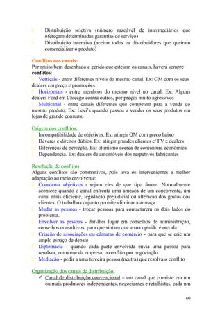  Distribuição seletiva (número razoável de intermediários que
ofereçam determinadas garantias de serviço)
 Distribuição intensiva (aceitar todos os distribuidores que queiram
comercializar o produto)
Conflitos nos canais:
Por muito bem desenhado e gerido que estejam os canais, haverá sempre
conflitos:
 Verticais - entre diferentes níveis do mesmo canal. Ex: GM com os seus
dealers em preço e promoções
 Horizontais - entre membros do mesmo nível no canal. Ex: Alguns
dealers Ford em Chicago contra outros, por preços muito agressivos
 Multicanal - entre canais diferentes que competem para a venda do
mesmo produto. Ex: Levi’s quando passou a vender os seus produtos em
lojas de grande consumo
Origem dos conflitos:
 Incompatibilidade de objetivos. Ex: atingir QM com preço baixo
 Deveres e direitos dúbios. Ex: atingir grandes clientes c/ FV e dealers
 Diferenças de perceção. Ex: otimismo acerca de conjuntura económica
 Dependencia. Ex: dealers de automóveis dos respetivos fabricantes
Resolução de conflitos
Alguns conflitos são construtivos, pois leva os intervenientes a melhor
adaptação ao meio envolvente:
 Coordenar objetivos - sejam eles de que tipo forem. Normalmente
acontece quando o canal enfrenta uma ameaça de um concorrente, um
canal mais eficiente, legislação prejudicial ou alteração dos gostos dos
clientes. O trabalho conjunto permite eliminar a ameaça
 Mudar as pessoas - trocar pessoas para contactarem os dois lados do
problema.
 Envolver as pessoas - dar-lhes lugar em conselhos de administração,
conselhos consultivos, para que sintam que a sua opinião é ouvida
 Criação de associações ou câmaras de comércio - para que se crie um
amplo espaço de debate
 Diplomacia - quando cada parte envolvida envia uma pessoa para
resolver, em nome da empresa, o conflito por negociação
 Mediação - pedir a uma terceira pessoa (neutra) que resolva o conflito
Organização dos canais de distribuição:
 Canal de distribuição convencional – um canal que consiste em um
ou mais produtores independentes, negociantes e retalhistas, cada um
60
 