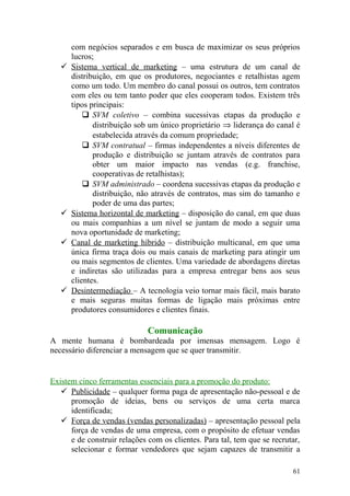 com negócios separados e em busca de maximizar os seus próprios
lucros;
 Sistema vertical de marketing – uma estrutura de um canal de
distribuição, em que os produtores, negociantes e retalhistas agem
como um todo. Um membro do canal possui os outros, tem contratos
com eles ou tem tanto poder que eles cooperam todos. Existem três
tipos principais:
 SVM coletivo – combina sucessivas etapas da produção e
distribuição sob um único proprietário ⇒ liderança do canal é
estabelecida através da comum propriedade;
 SVM contratual – firmas independentes a níveis diferentes de
produção e distribuição se juntam através de contratos para
obter um maior impacto nas vendas (e.g. franchise,
cooperativas de retalhistas);
 SVM administrado – coordena sucessivas etapas da produção e
distribuição, não através de contratos, mas sim do tamanho e
poder de uma das partes;
 Sistema horizontal de marketing – disposição do canal, em que duas
ou mais companhias a um nível se juntam de modo a seguir uma
nova oportunidade de marketing;
 Canal de marketing híbrido – distribuição multicanal, em que uma
única firma traça dois ou mais canais de marketing para atingir um
ou mais segmentos de clientes. Uma variedade de abordagens diretas
e indiretas são utilizadas para a empresa entregar bens aos seus
clientes.
 Desintermediação – A tecnologia veio tornar mais fácil, mais barato
e mais seguras muitas formas de ligação mais próximas entre
produtores consumidores e clientes finais.
Comunicação
A mente humana é bombardeada por imensas mensagem. Logo é
necessário diferenciar a mensagem que se quer transmitir.
Existem cinco ferramentas essenciais para a promoção do produto:
 Publicidade – qualquer forma paga de apresentação não-pessoal e de
promoção de ideias, bens ou serviços de uma certa marca
identificada;
 Força de vendas (vendas personalizadas) – apresentação pessoal pela
força de vendas de uma empresa, com o propósito de efetuar vendas
e de construir relações com os clientes. Para tal, tem que se recrutar,
selecionar e formar vendedores que sejam capazes de transmitir a
61
 