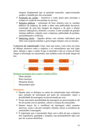 imagem fundamental que se pretende transmitir, supervisionando
sempre o trabalho por eles executado;
 Promoção de vendas – incentivos a curto prazo para encorajar a
compra ou venda de um produto ou serviço;
 Relações públicas – construção de boas relações com os variados
públicos da empresa, de modo a obter uma publicidade favorável,
construção de uma boa imagem da empresa e de gerir e afastar
rumores indesejáveis, histórias e eventos. Como exemplo de grandes
relações públicas: relações com a imprensa, publicidade do produto,
aconselhamento e lobbying.
 Marketing direto – ligações diretas com clientes individuais para
obter uma resposta imediata e gerar longas relações com os mesmos.
O processo de comunicação é hoje, mais que nunca, visto como um meio
de diálogo interativo entre a empresa e os consumidores que tem lugar
antes, durante e após a venda. O que se pretende é não só o meio de fazer
chegar a informação ao consumidor, mas também como ele pode chegar até
nós.
Qualquer mensagem deve seguir o modelo AIDA:
 Obter atenção
 Reter interesse
 Despertar desejo
 Desencadear ação
Mensagem:
 Quanto mais se dominar os canais de comunicação mais utilizados
para retenção de informação por parte do consumidor, maior a
possibilidade da mensagem ser percecionada por este;
 Existe uma maior possibilidade da mensagem ser percecionada se ela
for de acordo com as opiniões, valores e crenças do consumidor;
 Quanto menor for a incidência da mensagem sobre assuntos
sensíveis, como o são por exemplo a família, menor a resistência do
consumidor à mensagem;
 É importante que o consumidor fique com a ideia de que a empresa
tem experiência, qualidade e simpatia, mas principalmente algo com
que ele se possa identificar;
62
 