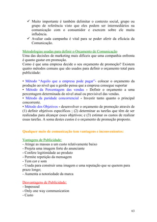  Muito importante é também delimitar o contexto social, grupo ou
grupo de referência visto que eles podem ser intermediários na
comunicação com o consumidor e exercem sobre ele muita
influência.
 Avaliar cada campanha é vital para se poder aferir da eficácia da
Comunicação.
Metodologias usadas para definir o Orçamento de Comunicação
Uma das decisões de marketing mais difíceis que uma companhia enfrenta
é quanto gastar em promoção.
Como é que uma empresa decide o seu orçamento de promoção? Existem
quatro métodos comuns que são usados para definir o orçamento total para
publicidade:
• Método “Aquilo que a empresa pode pagar”- colocar o orçamento da
produção ao nível que a gestão pensa que a empresa consegue suportar
• Método da Percentagem das vendas - Definir o orçamento a uma
percentagem determinada do nível atual ou previsível das vendas.
• Método da paridade concorrencial - Investir tanto quanto o principal
concorrente.
• Método dos Objetivos - desenvolver o orçamento de promoção através de
(1) definir objetivos específicos ; (2) determinar as tarefas que têm de ser
realizadas para alcançar esses objetivos; e (3) estimar os custos de realizar
essas tarefas. A soma destes custos é o orçamento de promoção proposto.
Qualquer meio de comunicação tem vantagens e inconvenientes:
Vantagens de Publicidade:
- Atinge as massas a um custo relativamente baixo
- Projeta uma imagem forte do anunciante
- Confere legitimidade ao produto
- Permite repetição da mensagem
- Tem cor e som
- Usada para construir uma imagem e uma reputação que se querem para
prazo longo;
- Aumenta a notoriedade da marca
Desvantagens de Publicidade:
- Impessoal
- Only one way communication
- Custo
63
 
