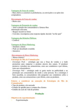 Vantagens de Força de vendas:
- Mais efetiva a construir as preferências, as convicções e as ações dos
compradores
Desvantagens de Força de vendas:
- Muito cara
Vantagens da Promoção de vendas:
– Atrai a atenção dos consumidores e fornece-lhes
informação relevante
– Requer incentivos fortes
– Convida e recompensa uma resposta rápida: decisão “on the spot”
Vantagens das Relações Públicas:
– Credível
Vantagens de Direct Marketing:
– Imediato e direto
– Pode ser desenhado à medida
– Interativo
Desvantagens do Direct Marketing:
– Menos notório?
Estratégia de Mix de Comunicação:
 Estratégia Push – estratégia que usa a força de vendas e a trade
promotion para empurrar o produto através dos canais. O produtor
promove o produto aos armazenistas, estes aos vendedores e por último,
estes aos consumidores;
 Estratégia Pull – estratégia onde se gasta muito na publicidade e na
promoção aos consumidores de modo a criar procura. Se a estratégia é
bem sucedida, os consumidores irão perguntar aos vendedores sobre o
produto, estes aos armazenistas e por último, estes ao produtor.
Fatores a considerar na conceção de Estratégias do Mix de
Comunicação:
• Tipo de produto e de mercado
• Estádio de aptidão para a compra dos clientes
• Estádio do ciclo de vida do produto
Produção
Objetivos da experimentação:
 Experimentação
64
 