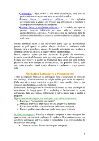  Tecnologia - Que evolui a um ritmo avassalador, pelo que os
gestores de marketing tem de estar sempre informados.
 Fatores, forças e tendências políticas – Leis, agências
governamentais e grupos de pressão que influenciam e limitam o
desempenho de determinadas empresas.
 Fatores, forças e tendências culturais – A sociedade em que as
pessoas crescem influencia os seus valores, atitudes e
comportamentos e decisões. Assim um gestor de marketing tem de
conhecer estas influências culturais e como variam de sociedade para
sociedade.
Muitas empresas veem a sua envolvente como algo de incontrolável
perante o qual apenas se podem adaptar. Aceitam a envolvente nada
fazendo para a modificar, apenas delineando estratégias que ajudam a
empresa a evitar as ameaças e a aproveitar as oportunidades.
Outras empresas optam por uma perspetiva de gestão da envolvente,
tomando uma atitude bastante mais agressiva, procurando afetar o público.
Sempre que possível a gestão de Marketing deve optar por uma postura
proactiva, mas nem sempre as circunstâncias, vão permitir fazê-lo, pelo
que, nessa situação, deverá apenas observar a envolvente e reagir perante
esta.
Marketing Estratégico e Planeamento
Todas as empresas precisam de estratégias para se adaptarem ao mercado
em mudança. Não há nenhuma estratégia melhor para todas as empresas.
Cada uma deve tentar encontrar a que fizer mais sentido, dada a sua
situação, oportunidades, objetivos e recursos.
Planeamento Estratégico envolve o desenvolvimento de uma estratégia de
crescimento de longo prazo. E o marketing é fundamental no plano
estratégico, dado que fornece informação e outros inputs para o ajudar a
preparar.
O planeamento estratégico tem vantagens para todas as empresas:
1. Encoraja o “pensamento sistemático”
2. Obriga a empresa a aperfeiçoar os seus objetivos e politicas
3. Leva a uma melhor coordenação dos esforços da empresa
4. Fornece padrões mais claros de performance para controlo.
O plano estratégico – Envolve a adaptar a empresa a tirar vantagens das
oportunidades no constante ambiente de mudança. Desenvolver/manter um
equilíbrio estratégico entre as metas e capacidades e as oportunidades de
mudança de marketing.
 Desenvolvimento de uma missão para a empresa
7
 
