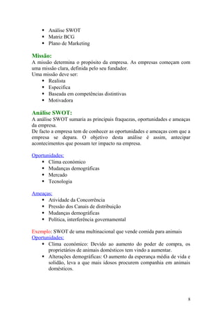  Análise SWOT
 Matriz BCG
 Plano de Marketing
Missão:
A missão determina o propósito da empresa. As empresas começam com
uma missão clara, definida pelo seu fundador.
Uma missão deve ser:
 Realista
 Especifica
 Baseada em competências distintivas
 Motivadora
Análise SWOT:
A análise SWOT sumaria as principais fraquezas, oportunidades e ameaças
da empresa.
De facto a empresa tem de conhecer as oportunidades e ameaças com que a
empresa se depara. O objetivo desta análise é assim, antecipar
acontecimentos que possam ter impacto na empresa.
Oportunidades:
 Clima económico
 Mudanças demográficas
 Mercado
 Tecnologia
Ameaças:
 Atividade da Concorrência
 Pressão dos Canais de distribuição
 Mudanças demográficas
 Política, interferência governamental
Exemplo: SWOT de uma multinacional que vende comida para animais
Oportunidades:
 Clima económico: Devido ao aumento do poder de compra, os
proprietários de animais domésticos tem vindo a aumentar.
 Alterações demográficas: O aumento da esperança média de vida e
solidão, leva a que mais idosos procurem companhia em animais
domésticos.
8
 