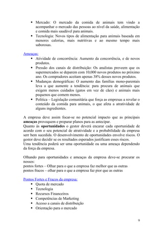  Mercado: O mercado da comida de animais tem vindo a
acompanhar o mercado das pessoas ao nível da saúde, alimentação
e comida mais saudável para animais.
 Tecnologia: Novos tipos de alimentação para animais baseada em
menores calorias, mais nutritivas e ao mesmo tempo mais
saborosas.
Ameaças:
 Atividade de concorrência: Aumento da concorrência, e de novos
produtos.
 Pressão dos canais de distribuição: Os analistas preveem que os
supermercados se deparem com 10,000 novos produtos no próximo
ano. Os compradores aceitam apenas 38% desses novos produtos.
 Mudanças demográficas: O aumento das famílias mono-parentais
leva a que aumente a tendência: para procura de animais que
exigem menos cuidados (gatos em vez de cães) e animais mais
pequenos que comem menos.
 Politica – Legislação comunitária que força as empresas a revelar o
conteúdo da comida para animais, o que afeta a atratividade de
alguns ingredientes.
A empresa deve assim focar-se no potencial impacto que as principais
ameaças provoquem e preparar planos para as antecipar.
Quanto às oportunidades o gestor deverá encarar cada oportunidade de
acordo com o seu potencial de atratividade e a probabilidade da empresa
serr bem sucedida. O desenvolvimento de oportunidades envolve riscos. O
gestor deve decidir se os resultados esperados justificam esses riscos.
Uma tendência poderá ser uma oportunidade ou uma ameaça dependendo
da força da empresa.
Olhando para oportunidades e ameaças da empresa deve-se procurar os
nossos:
pontos fortes – Olhar para o que a empresa faz melhor que as outras
pontos fracos – olhar para o que a empresa faz pior que as outras
Pontos Fortes e Fracos da empresa:
 Quota de mercado
 Tecnologia
 Recursos Financeiros
 Competências de Marketing
 Acesso a canais de distribuição
 Orientação para o mercado
9
 