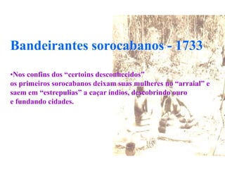 Bandeirantes sorocabanos - 1733
•Nos confins dos “certoins desconhecidos”
os primeiros sorocabanos deixam suas mulheres no “arraial” e
saem em “estrepulias” a caçar índios, descobrindo ouro
e fundando cidades.
 