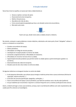 A função industrial

Numa fase inicial se espalhou um pouco por toda a cidade devido ao:

                Acesso a capitais e serviços de apoio;
                Desenvolvimento dos transportes;
                Melhor infraestruturas;
                Abundância de mão-de-obra;
                Forte concentração de população que leva a um elevado numero de consumidores;
                Mercado muito vasto.




                             Fazem com que, desde muito cedo as cidades atraiam a indústria.



No entanto, começam a surgir problemas e muitas indústrias, sobretudo as de maior porte, foram “obrigadas” a deixar o
centro e a instalarem-se na periferia:

        Grandes consumidores do espaço;
        Efeitos poluidores;
        Dificuldades no tráfego de veículos pesados;
        Interdição de circulação pesados no interior da cidade;
        Constantes congestionamentos e dificuldades em estacionar;
        Dificuldades em encontrar terrenos livres na cidade;
        Segmentação do tecido produtivo que permite manter na cidade apenas a parte de direcção e gestão e os
        escritórios;
        Desenvolvimento das redes de transporte;
        Elevado custo do solo e das rendas no centro da cidade.



Só algumas indústrias se conseguem localizar no centro da cidade:

        As de pequenas dimensões, que utilizam pouca energia e matérias-primas leves e pouco volumosas (oficinas de
        reparação, industria alimentar…)
        Os de bens de consumo (panificação, tipografias, confecções…)
        Pouco consumidoras de espaço e pouco poluidoras, que fabricam produtos raros e de alto valor (joalharia)
        Os que trabalham por encomenda e requerem o contacto frequente com os clientes (confecção de alta costura)

Assim, a indústria dá lugar a novos usos (comércio, serviços, lazer e escritórios) Os edifícios com valor arquitectónico são
usados para fins culturais ou museológicos.
 