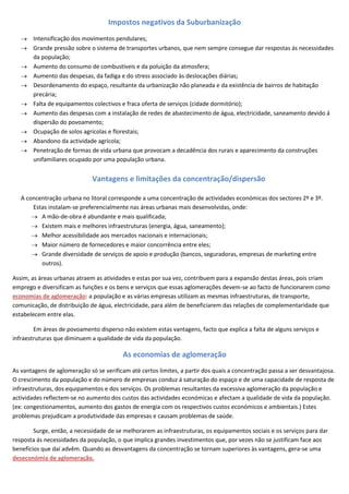 Impostos negativos da Suburbanização
       Intensificação dos movimentos pendulares;
       Grande pressão sobre o sistema de transportes urbanos, que nem sempre consegue dar respostas ás necessidades
       da população;
       Aumento do consumo de combustíveis e da poluição da atmosfera;
       Aumento das despesas, da fadiga e do stress associado às deslocações diárias;
       Desordenamento do espaço, resultante da urbanização não planeada e da existência de bairros de habitação
       precária;
       Falta de equipamentos colectivos e fraca oferta de serviços (cidade dormitório);
       Aumento das despesas com a instalação de redes de abastecimento de água, electricidade, saneamento devido á
       dispersão do povoamento;
       Ocupação de solos agrícolas e florestais;
       Abandono da actividade agrícola;
       Penetração de formas de vida urbana que provocam a decadência dos rurais e aparecimento da construções
       unifamiliares ocupado por uma população urbana.


                              Vantagens e limitações da concentração/dispersão

   A concentração urbana no litoral corresponde a uma concentração de actividades económicas dos sectores 2º e 3º.
       Estas instalam-se preferencialmente nas áreas urbanas mais desenvolvidas, onde:
          A mão-de-obra é abundante e mais qualificada;
          Existem mais e melhores infraestruturas (energia, água, saneamento);
          Melhor acessibilidade aos mercados nacionais e internacionais;
          Maior número de fornecedores e maior concorrência entre eles;
          Grande diversidade de serviços de apoio e produção (bancos, seguradoras, empresas de marketing entre
          outros).

Assim, as áreas urbanas atraem as atividades e estas por sua vez, contribuem para a expansão destas áreas, pois criam
emprego e diversificam as funções e os bens e serviços que essas aglomerações devem-se ao facto de funcionarem como
economias de aglomeração: a população e as várias empresas utilizam as mesmas infraestruturas, de transporte,
comunicação, de distribuição de água, electricidade, para além de beneficiarem das relações de complementaridade que
estabelecem entre elas.

        Em áreas de povoamento disperso não existem estas vantagens, facto que explica a falta de alguns serviços e
infraestruturas que diminuem a qualidade de vida da população.

                                          As economias de aglomeração
As vantagens de aglomeração só se verificam até certos limites, a partir dos quais a concentração passa a ser desvantajosa.
O crescimento da população e do número de empresas conduz á saturação do espaço e de uma capacidade de resposta de
infraestruturas, dos equipamentos e dos serviços. Os problemas resultantes da excessiva aglomeração da população e
actividades reflectem-se no aumento dos custos das actividades económicas e afectam a qualidade de vida da população.
(ex: congestionamentos, aumento dos gastos de energia com os respectivos custos económicos e ambientais.) Estes
problemas prejudicam a produtividade das empresas e causam problemas de saúde.

        Surge, então, a necessidade de se melhorarem as infraestruturas, os equipamentos sociais e os serviços para dar
resposta ás necessidades da população, o que implica grandes investimentos que, por vezes não se justificam face aos
benefícios que daí advêm. Quando as desvantagens da concentração se tornam superiores às vantagens, gera-se uma
deseconómia de aglomeração.
 
