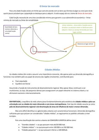 O limiar de mercado
        Para uma dada função existe um limite que varia de acordo com os bens que fornece (vulgar ou raro) para lá do
qual é pouco provável que a população se desloque para o adquirir. A este espaço dá-se o nome de limiar de mercado.

      Cada função necessita de uma área considerada mínima para garantir a sua sobrevivência económica – limiar
mínimo do mercado ou limiar de rentabilidade.

                                                                              Limiar máximo – área onde a função exerce
 Quantidade de bens                                                           atracão e as pessoas ainda se deslocam para
 centrais referentes a
                                                                              adquirir o bem ou serviço fornecido por esse
 uma dada função
                                                                                              lugar central
 central




                                                                                                    Distancia ao lugar central




                                               Limiar mínimo




                                                        Cidades Médias
       As cidades médias têm vindo a assumir uma importância crescente, não apenas pela sua dimensão demográfica e
funcional, mas também pelo seu papel de ancoras das regiões envolventes, contribuindo para:

                  Fixar população
                  Equilíbrio territorial

        Assumindo a função de instrumentos de desenvolvimento regional. Mas apesar disso, continuam a ser
        insuficientes, ou seja, são pequenas demais para assegurarem um papel relevante no sistema urbano, e se
        afirmarem nacional e internacionalmente.



        EM PORTUGAL, o equilíbrio da rede urbana passa fundamentalmente pela existência de cidades médias e pela sua
        articulação com as cidades de maior dimensão e com áreas metropolitanas. Este tipo de cidades assume-se como
        pólo de desenvolvimento regional e de dinamização de áreas de influência de maior e menor dimensão.

                Mas seria difícil identificar os aglomerados urbanos com características funcionais e dimensão demográfica
        suficiente para que possam ser considerados “cidades médias”, se seguíssemos os padrões utilizados a nível
        europeu.

                  Pois uma classificação dos centros urbanos da COMISSÃO EUROPEIA define como:

                           “Grandes cidades” -> as que possuem mais de250 000 hab.
                           “Cidades médias” -> as que possuem entre 100 000 e os 250 000 hab.
                           “Cidades pequenas” -> as que possuem inferior a 100 000hab.
 