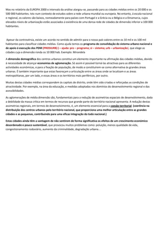 Mas no relatório da EUROPA 2000 o intervalo da análise alargou-se, passando para as cidades médias entre os 20 000 e os
500 000 habitantes. Isto num contexto de estudos sobre a rede urbana mundial ou europeia. No entanto, á escala nacional
e regional, os valores são baixos, nomeadamente para países com Portugal e a Grécia ou a Bélgica e a Dinamarca, cujos
elevados níveis de urbanização estão associados á existência de uma densa rede de cidades de dimensão inferior a 100 000
habitantes.



 Apesar da controvérsia, existe um acordo no sentido de admitir para o nosso país valores entre os 10 mil e os 100 mil
habitantes para classificar cidades médias. Como ajuda temos os programa de consolidação do sistema urbano nacional e
de apoio á execução dos PDM (PROSIURB) ( – ajuda: pro – programa; si – sistema; urb – urbanização), que elege as
cidades cuja a dimensão ronda os 10 000 hab. Exemplo: Mirandela

A dimensão demográfica dos centros urbanos constitui um elemento importante na afirmação das cidades médias, devido
á necessidade de alcançar economias de aglomeração. Só assim é possível torná-las atractivas para as diferentes
actividades económicas, e para a fixação de população, de modo a constituírem-se como alternativa às grandes áreas
urbanas. É também importante que estas favoreçam a articulação entre as áreas onde se localizam e as áreas
metropolitanas, por um lado, e essas áreas e os territórios mais periféricos, por outro.

Muitas destas cidades médias correspondem ás capitais de distrito, onde têm sido criadas e reforçadas as condições de
atractividade. Por exemplo, na área da educação, e medidas adoptadas nos domínios do desenvolvimento regional e das
acessibilidades.

As aglomerações de média dimensão são, fundamentais para a redução de assimetrias espaciais de desenvolvimento, dada
a debilidade da massa crítica em termos de recursos que grande parte do território nacional apresenta. A redução destas
assimetrias regionais, em termos de desenvolvimento, é, um elemento essencial para a coesão territorial. (coerência na
distribuição dos centros urbanos pelo território nacional, que proporciona uma melhor articulação entre as grandes
cidades e as pequenas, contribuindo para uma eficaz integração do todo nacional.)

Estas cidades ainda têm a vantagem de não sentirem de forma significativa os efeitos de um crescimento económico
desordenado e pouco sustentável, que provocou muitos problemas como: poluição, menos qualidade de vida,
congestionamento rodoviário, aumento da criminalidade, degradação urbana….
 