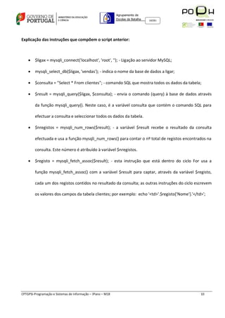 Agrupamento de
                                                             Escolas da Batalha   160301




Explicação das instruções que compõem o script anterior:



       $ligax = mysqli_connect('localhost', 'root', ''); - Ligação ao servidor MySQL;

       mysqli_select_db($ligax, 'vendas'); - indica o nome da base de dados a ligar;

       $consulta = "Select * From clientes"; - comando SQL que mostra todos os dados da tabela;

       $result = mysqli_query($ligax, $consulta); - envia o comando (query) à base de dados através

        da função mysqli_query(). Neste caso, é a variável consulta que contém o comando SQL para

        efectuar a consulta e seleccionar todos os dados da tabela.

       $nregistos = mysqli_num_rows($result); - a variável $result recebe o resultado da consulta

        efectuada e usa a função mysqli_num_rows() para contar o nº total de registos encontrados na

        consulta. Este número é atribuído à variável $nregistos.

       $registo = mysqli_fetch_assoc($result); - esta instrução que está dentro do ciclo For usa a

        função mysqli_fetch_assoc() com a variável $result para captar, através da variável $registo,

        cada um dos registos contidos no resultado da consulta; as outras instruções do ciclo escrevem

        os valores dos campos da tabela clientes; por exemplo: echo '<td>'.$registo['Nome'].'</td>';




CPTGPSI-Programação e Sistemas de Informação – 3ºano – M18                                       10
 