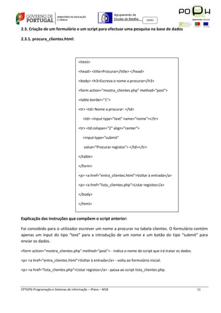 Agrupamento de
                                                             Escolas da Batalha   160301



2.3. Criação de um formulário e um script para efectuar uma pesquisa na base de dados

2.3.1. procura_clientes.html:




                                      <html>

                                      <head> <title>Procurar</title> </head>

                                      <body> <h3>Escreva o nome a procurar</h3>

                                      <form action="mostra_clientes.php" method="post">

                                      <table border="1">

                                      <tr> <td> Nome a procurar: </td>

                                         <td> <input type="text" name="nome"></tr>

                                      <tr> <td colspan="2" align="center">

                                         <input type="submit"

                                         value="Procurar registos"> </td></tr>

                                      </table>

                                      </form>

                                      <p> <a href="entra_clientes.html">Voltar à entrada</a>

                                      <p> <a href="lista_clientes.php">Listar registos</a>

                                      </body>

                                      </html>


Explicação das instruções que compõem o script anterior:

Foi concebido para o utilizador escrever um nome a procurar na tabela clientes. O formulário contém
apenas um input do tipo “text” para a introdução de um nome e um botão do tipo “submit” para
enviar os dados.

<form action="mostra_clientes.php" method="post"> - indica o nome do script que irá tratar os dados.

<p> <a href="entra_clientes.html">Voltar à entrada</a> - volta ao formulário inicial.

<p> <a href="lista_clientes.php">Listar registos</a> - passa ao script lista_clientes.php.



CPTGPSI-Programação e Sistemas de Informação – 3ºano – M18                                             11
 