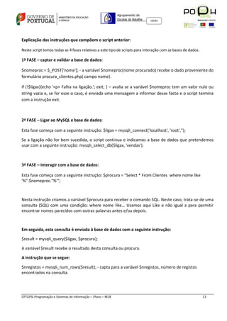 Agrupamento de
                                                             Escolas da Batalha   160301




Explicação das instruções que compõem o script anterior:

Neste script temos todas as 4 fases relativas a este tipo de scripts para interação com as bases de dados.

1ª FASE – captar e validar a base de dados:

$nomeproc = $_POST['nome']; - a variável $nomeproc(nome procurado) recebe o dado proveniente do
formulário procura_clientes.php( campo nome).

if (!$ligax){echo '<p> Falha na ligação.'; exit; } – avalia se a variável $nomeproc tem um valor nulo ou
string vazia e, se for esse o caso, é enviada uma mensagem a informar desse facto e o script termina
com a instrução exit.



2ª FASE – Ligar ao MySQL e base de dados:

Esta fase começa com a seguinte instrução: $ligax = mysqli_connect('localhost', 'root','');

Se a ligação não for bem sucedida, o script continua e indicamos a base de dados que pretendemos
usar com a seguinte instrução: mysqli_select_db($ligax, 'vendas');



3ª FASE – Interagir com a base de dados:

Esta fase começa com a seguinte instrução: $procura = "Select * From Clientes where nome like
'%".$nomeproc."%'";



Nesta instrução criamos a variável $procura para receber o comando SQL. Neste caso, trata-se de uma
consulta (SQL) com uma condição: where nome like… Usamos aqui Like e não igual a para permitir
encontrar nomes parecidos com outras palavras antes e/ou depois.



Em seguida, esta consulta é enviada à base de dados com a seguinte instrução:

$result = mysqli_query($ligax, $procura);

A variável $result recebe o resultado desta consulta ou procura.

A instrução que se segue:

$nregistos = mysqli_num_rows($result); - capta para a variável $nregistos, número de registos
encontrados na consulta.




CPTGPSI-Programação e Sistemas de Informação – 3ºano – M18                                                   13
 