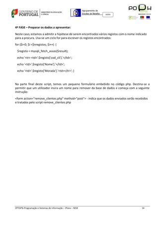 Agrupamento de
                                                             Escolas da Batalha   160301




4ª FASE – Preparar os dados a apresentar:

Neste caso, estamos a admitir a hipótese de serem encontrados vários registos com o nome indicado
para a procura. Usa-se um ciclo for para escrever os registos encontrados:

for ($i=0; $i <$nregistos; $i++) {

 $registo = mysqli_fetch_assoc($result);

 echo '<tr> <td>'.$registo['cod_cli'].'</td>';

 echo '<td>'.$registo['Nome'].'</td>';

 echo '<td>'.$registo['Morada'].'<td></tr>'; }



Na parte final deste script, temos um pequeno formulário embebido no código php. Destina-se a
permitir que um utilizador insira um nome para remover da base de dados e começa com a seguinte
instrução:

<form action="remove_clientes.php" method="post"> - indica que os dados enviados serão recebidos
e tratados pelo script remove_clientes.php




CPTGPSI-Programação e Sistemas de Informação – 3ºano – M18                                   14
 