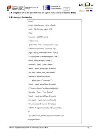 Agrupamento de
                                                                Escolas da Batalha   160301



2.4. Criação de um script para remover um registo numa tabela da base de dados

2.4.1. remove_clientes.php:

                            <html>

                            <head> <title> Remover </title> </head>

                            <body> <h2> Remover registo </h2>

                            <?php

                            $nomrem = $_POST['nome'];

                            if (!$nomrem)

                              {echo 'Volte atrás e escreva o nome.'; exit;}

                            echo 'Nome a remover: '.$nomrem. '<p>';

                            $ligax = mysqli_connect('localhost', 'root','');

                            if (!$ligax){echo '<p>Falha na ligação.'; exit; }

                            mysqli_select_db($ligax, 'vendas');

                            $consulta = "Select * From Clientes";

                            $result = mysqli_query($ligax, $consulta);

                            $nr_antes = mysqli_num_rows($result);

                            $remove = "delete from clientes

                                  where nome = '".$nomrem."'";

                            $result = mysqli_query($ligax, $remove);

                            if ($result==0) echo "<p>Não removido<br>";

                            $consulta = "Select * From Clientes";

                            $result = mysqli_query($ligax, $consulta);

                            $nr_depois = mysqli_num_rows($result);

                            $nr_removidos = $nr_antes - $nr_depois;

                            echo 'Nº de registos removidos: '.$nr_removidos;

                            ?>

                            <p> <a href="lista_clientes.php"> Listar registos </a>

                            </body> </html>



CPTGPSI-Programação e Sistemas de Informação – 3ºano – M18                                    15
 