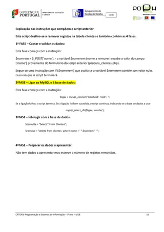 Agrupamento de
                                                                Escolas da Batalha     160301




Explicação das instruções que compõem o script anterior:

Este script destina-se a remover registos na tabela clientes e também contém as 4 fases.

1ª FASE – Captar e validar os dados:

Esta fase começa com a instrução:

$nomrem = $_POST['nome']; - a variável $nomerem (nome a remover) recebe o valor do campo
[‘nome’] proveniente do formulário do script anterior (procura_clientes.php).

Segue-se uma instrução com if ($nomerem) que avalia se a variável $nomerem contém um valor nulo,
caso em que o script terminará.

2ªFASE – Ligar ao MySQL e à base de dados:

Esta fase começa com a instrução:

                                        $ligax = mysqli_connect('localhost', 'root',' ');

Se a ligação falhou o script termina. Se a ligação foi bem sucedida, o script continua, indicando-se a base de dados a usar:

                                             mysqli_select_db($ligax, 'vendas');

3ªFASE – Interagir com a base de dados:

        $consulta = "Select * From Clientes";

        $remove = "delete from clientes where nome = ' ".$nomrem." ' ";




4ªFASE – Preparar os dados a apresentar:

Não tem dados a apresentar mas escreve o número de registos removidos.




CPTGPSI-Programação e Sistemas de Informação – 3ºano – M18                                                             16
 