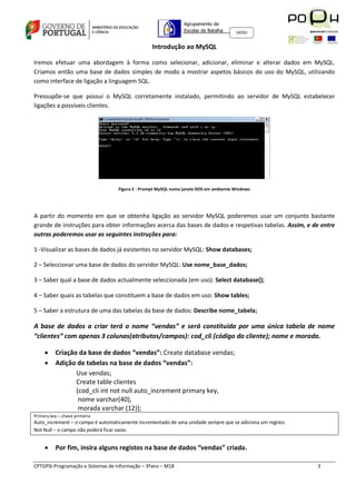 Agrupamento de
                                                                Escolas da Batalha     160301



                                                  Introdução ao MySQL

Iremos efetuar uma abordagem à forma como selecionar, adicionar, eliminar e alterar dados em MySQL.
Criamos então uma base de dados simples de modo a mostrar aspetos básicos do uso do MySQL, utilizando
como interface de ligação a linguagem SQL.

Pressupõe-se que possui o MySQL corretamente instalado, permitindo ao servidor de MySQL estabelecer
ligações a possíveis clientes.




                                   Figura 2 - Prompt MySQL numa janela DOS em ambiente Windows




A partir do momento em que se obtenha ligação ao servidor MySQL poderemos usar um conjunto bastante
grande de instruções para obter informações acerca das bases de dados e respetivas tabelas. Assim, e de entre
outras poderemos usar as seguintes instruções para:

1 -Visualizar as bases de dados já existentes no servidor MySQL: Show databases;

2 – Seleccionar uma base de dados do servidor MySQL: Use nome_base_dados;

3 – Saber qual a base de dados actualmente seleccionada (em uso): Select database();

4 – Saber quais as tabelas que constituem a base de dados em uso: Show tables;

5 – Saber a estrutura de uma das tabelas da base de dados: Describe nome_tabela;

A base de dados a criar terá o nome “vendas” e será constituída por uma única tabela de nome
“clientes” com apenas 3 colunas(atributos/campos): cod_cli (código do cliente); nome e morada.

         Criação da base de dados “vendas”: Create database vendas;
         Adição de tabelas na base de dados “vendas”:
                 Use vendas;
                 Create table clientes
                 (cod_cli int not null auto_increment primary key,
                  nome varchar(40),
                  morada varchar (12));
Primary key – chave primária
Auto_increment – o campo é automaticamente incrementado de uma unidade sempre que se adiciona um registo.
Not Null – o campo não poderá ficar vazio.


         Por fim, insira alguns registos na base de dados “vendas” criada.

CPTGPSI-Programação e Sistemas de Informação – 3ºano – M18                                                  3
 