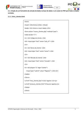 Agrupamento de
                                                             Escolas da Batalha   160301



2.1. Criação de um formulário de entrada de dados na base de dados e um script em PHP para tratar os dados
enviados

2.1.1. Entra_clientes.html:


                            <html>

                            <head> <title>Entrar</title> </head>

                            <body> <h2> Entrar e inserir dados </h2>

                            <form action="insere_clientes.php" method="post">

                            <table border="1">

                            <tr> <td> Código do cliente: </td>

                            <td> <input type="text" name="cod_cli"> </td>

                            </tr>

                            <tr> <td> Nome do cliente: </td>

                            <td> <input type="text" name="nome"> </td>

                            </tr>

                            <tr> <td> Morada do cliente: </td>

                            <td> <input type="text" name="morada"> </td>

                            </tr>

                            <tr> <td colspan="2" align="center">

                               <input type="submit" value="Registar"> </td></tr>

                            </table>

                            </form>

                            <a href="lista_clientes.php">Listar registos </a><p>

                            <a href="procura_clientes.html">Procurar registos</a>

                            </body>

                            </html>




CPTGPSI-Programação e Sistemas de Informação – 3ºano – M18                                         5
 