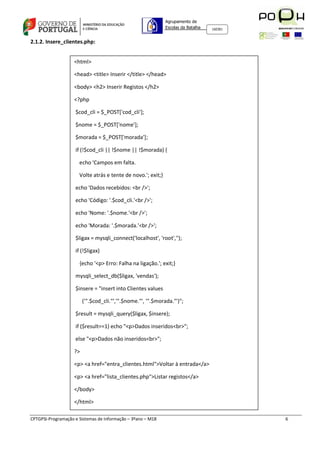 Agrupamento de
                                                              Escolas da Batalha   160301



2.1.2. Insere_clientes.php:


                    <html>

                    <head> <title> Inserir </title> </head>

                    <body> <h2> Inserir Registos </h2>

                    <?php

                    $cod_cli = $_POST['cod_cli'];

                    $nome = $_POST['nome'];

                    $morada = $_POST['morada'];

                    if (!$cod_cli || !$nome || !$morada) {

                      echo 'Campos em falta.

                      Volte atrás e tente de novo.'; exit;}

                    echo 'Dados recebidos: <br />';

                    echo 'Código: '.$cod_cli.'<br />';

                    echo 'Nome: '.$nome.'<br />';

                    echo 'Morada: '.$morada.'<br />';

                    $ligax = mysqli_connect('localhost', 'root','');

                    if (!$ligax)

                      {echo '<p> Erro: Falha na ligação.'; exit;}

                    mysqli_select_db($ligax, 'vendas');

                    $insere = "insert into Clientes values

                         ('".$cod_cli."','".$nome."', '".$morada."')";

                    $result = mysqli_query($ligax, $insere);

                    if ($result==1) echo "<p>Dados inseridos<br>";

                    else "<p>Dados não inseridos<br>";

                    ?>

                    <p> <a href="entra_clientes.html">Voltar à entrada</a>

                    <p> <a href="lista_clientes.php">Listar registos</a>

                    </body>

                    </html>

CPTGPSI-Programação e Sistemas de Informação – 3ºano – M18                                  6
 