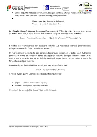 Agrupamento de
                                                             Escolas da Batalha   160301



       Com a seguinte instrução: mysqli_select_db($ligax, 'vendas'); A função mysqli_select_db() permite
        seleccionar a base de dados e pede os dois seguintes parâmetros:
    
                                   $ligax – a variável do recurso da ligação;
                                   Vendas – o nome da base de dados.


Se a ligação à base de dados for bem sucedida, passamos à 3ª fase do script – a acção sobre a base
de dados. Neste caso, a acção consiste num comando SQL para inserir os dados na tabela.

                $insere = "insert into Clientes values (' ".$cod_cli." ',' ".$nome." ', ' ".$morada." ')";



É habitual usar-se uma variável para escrever o comando SQL. Neste caso, a variável $insere recebe a
string com o comando: “insert into clientes values …”

Os valores a inserir são indicados com os nomes das variáveis que contêm os dados: $cod_cli, $nome e
$morada. Os nomes estão escritos dentro das aspas que iniciam a string do comando “insert”. Cada
dado a inserir na tabela tem de ser incluído dentro de aspas. Neste caso, as strings a inserir são
fornecidas através de variáveis.

Um comando SQL é enviado à base de dados através de uma função PHP:

                                        $result = mysqli_query($ligax, $insere);

A função mysqli_query() usa neste caso os seguintes argumentos:



       $ligax – a variável do recurso da ligação;
       $insere – variável que contém o comando.

O resultado do comando SQL é devolvido á variável $result.




CPTGPSI-Programação e Sistemas de Informação – 3ºano – M18                                                   8
 