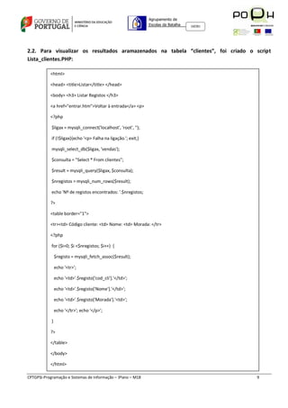 Agrupamento de
                                                                Escolas da Batalha   160301




2.2. Para visualizar os resultados aramazenados na tabela “clientes”, foi criado o script
Lista_clientes.PHP:

           <html>

           <head> <title>Listar</title> </head>

           <body> <h3> Listar Registos </h3>

           <a href="entrar.htm">Voltar à entrada</a> <p>

           <?php

            $ligax = mysqli_connect('localhost', 'root', '');

            if (!$ligax){echo '<p> Falha na ligação.'; exit;}

            mysqli_select_db($ligax, 'vendas');

            $consulta = "Select * From clientes";

            $result = mysqli_query($ligax, $consulta);

            $nregistos = mysqli_num_rows($result);

            echo 'Nº de registos encontrados: '.$nregistos;

           ?>

           <table border="1">

           <tr><td> Código cliente: <td> Nome: <td> Morada: </tr>

           <?php

            for ($i=0; $i <$nregistos; $i++) {

                $registo = mysqli_fetch_assoc($result);

                echo '<tr>';

                echo '<td>'.$registo['cod_cli'].'</td>';

                echo '<td>'.$registo['Nome'].'</td>';

                echo '<td>'.$registo['Morada'].'<td>';

                echo '</tr>'; echo '</p>';

            }

           ?>

           </table>

           </body>

           </html>

CPTGPSI-Programação e Sistemas de Informação – 3ºano – M18                                    9
 