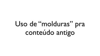 Uso de “molduras” pra
  conteúdo antigo
 