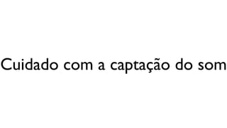 Cuidado com a captação do som
 