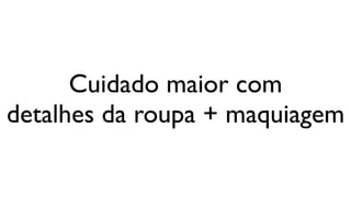 Cuidado maior com
detalhes da roupa + maquiagem
 