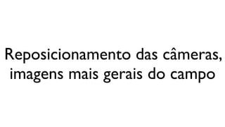 Reposicionamento das câmeras,
 imagens mais gerais do campo
 