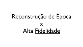 Reconstrução de Época
           x
    Alta Fidelidade
 