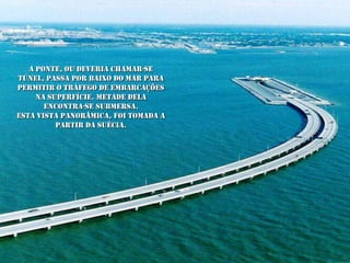 A ponte, ou deveria chamar-se
túnel, passa por baixo do mar para
permitir o tráfego de embarcações
     na superfície. Metade dela
       encontra-se submersa.
Esta vista panorâmica, foi tomada a
          partir da Suécia.
 